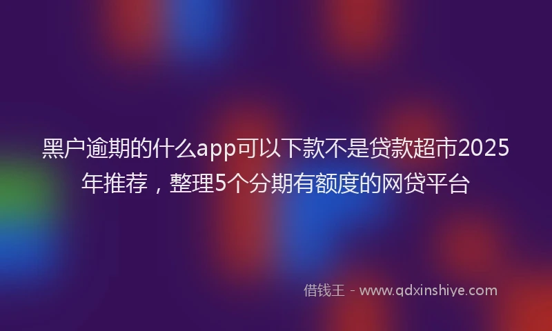 黑户逾期的什么app可以下款不是贷款超市2025年推荐，整理5个分期有额度的网贷平台