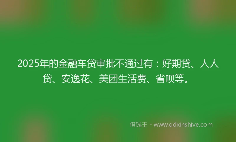 2025年的金融车贷审批不通过有：好期贷、人人贷、安逸花、美团生活费、省呗等。