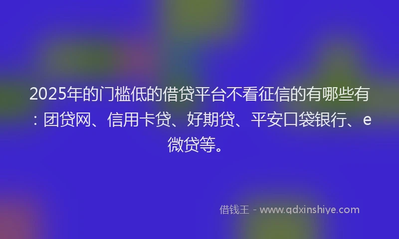 2025年的门槛低的借贷平台不看征信的有哪些有：团贷网、信用卡贷、好期贷、平安口袋银行、e微贷等。