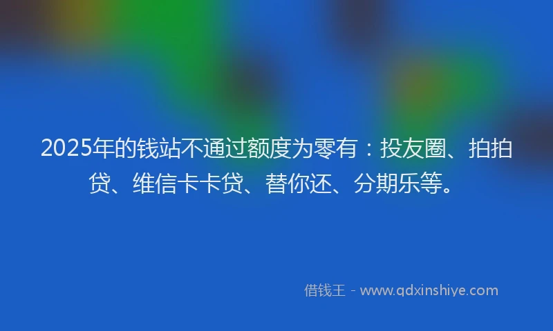 2025年的钱站不通过额度为零有：投友圈、拍拍贷、维信卡卡贷、替你还、分期乐等。