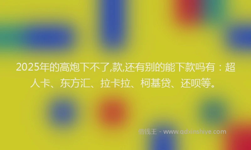 2025年的高炮下不了,款,还有别的能下款吗有：超人卡、东方汇、拉卡拉、柯基贷、还呗等。