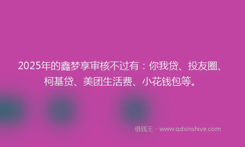 2025年的鑫梦享审核不过有：你我贷、投友圈、柯基贷、美团生活费、小花钱包等。