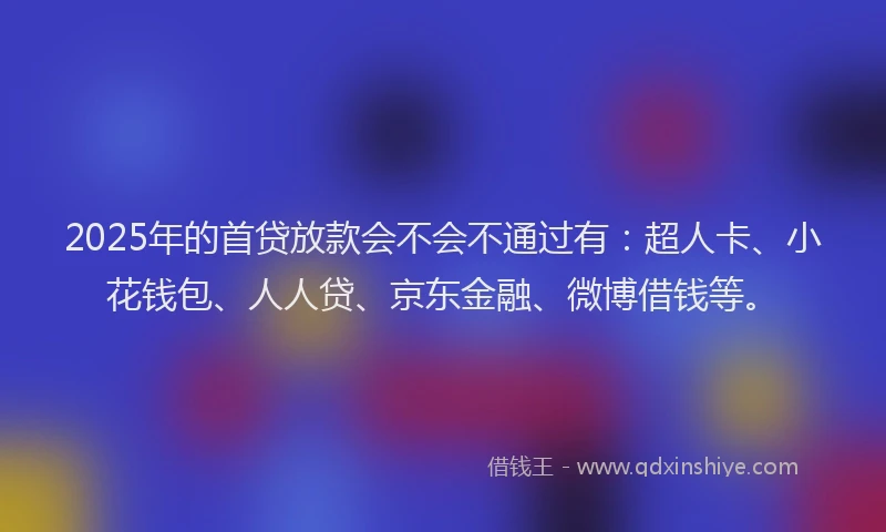 2025年的首贷放款会不会不通过有：超人卡、小花钱包、人人贷、京东金融、微博借钱等。