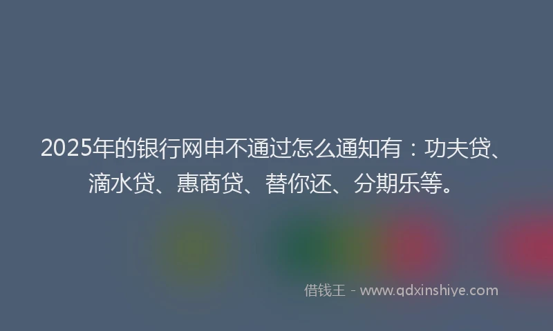 2025年的银行网申不通过怎么通知有：功夫贷、滴水贷、惠商贷、替你还、分期乐等。
