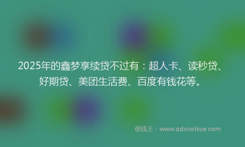 2025年的鑫梦享续贷不过有：超人卡、读秒贷、好期贷、美团生活费、百度有钱花等。