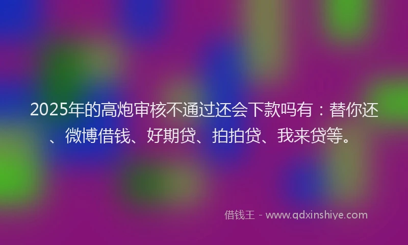 2025年的高炮审核不通过还会下款吗有：替你还、微博借钱、好期贷、拍拍贷、我来贷等。