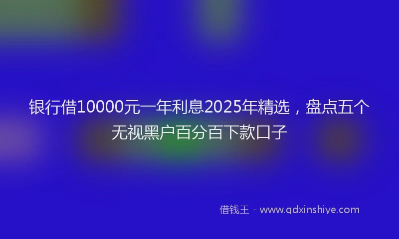 银行借10000元一年利息2025年精选，盘点五个无视黑户百分百下款口子