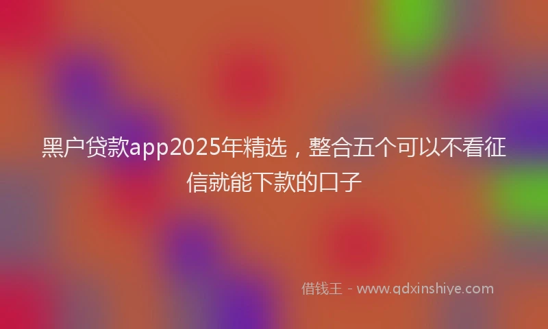 黑户贷款app2025年精选，整合五个可以不看征信就能下款的口子