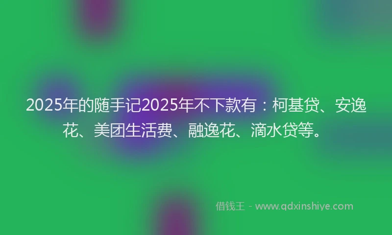 2025年的随手记2025年不下款有：柯基贷、安逸花、美团生活费、融逸花、滴水贷等。