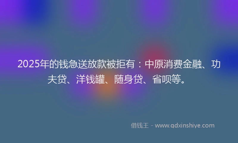 2025年的钱急送放款被拒有：中原消费金融、功夫贷、洋钱罐、随身贷、省呗等。