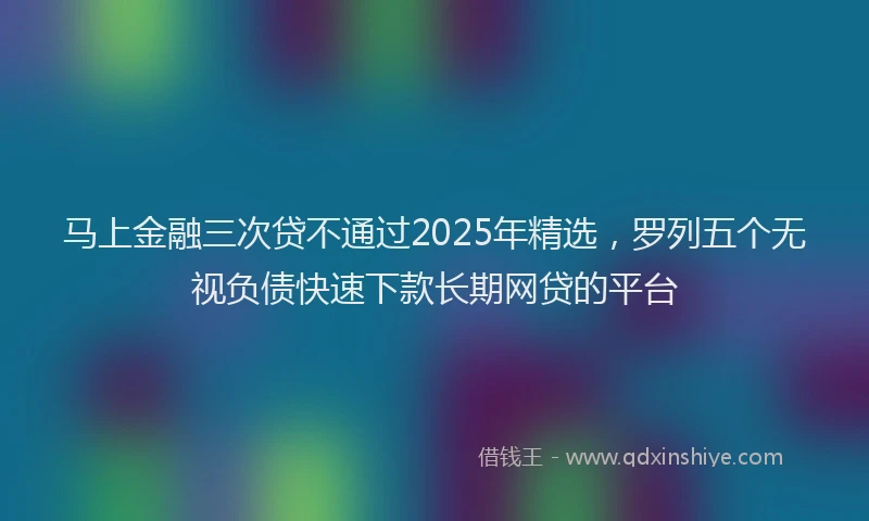 马上金融三次贷不通过2025年精选，罗列五个无视负债快速下款长期网贷的平台