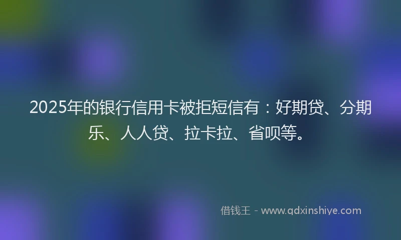 2025年的银行信用卡被拒短信有：好期贷、分期乐、人人贷、拉卡拉、省呗等。