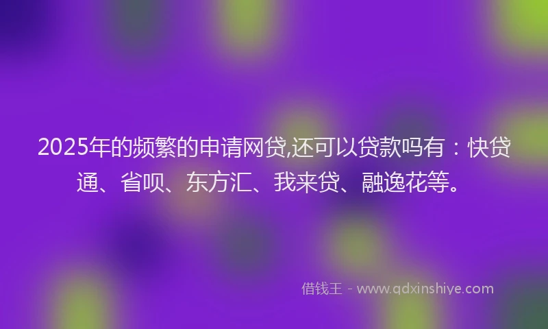 2025年的频繁的申请网贷,还可以贷款吗有：快贷通、省呗、东方汇、我来贷、融逸花等。