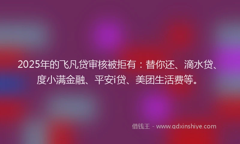 2025年的飞凡贷审核被拒有：替你还、滴水贷、度小满金融、平安i贷、美团生活费等。