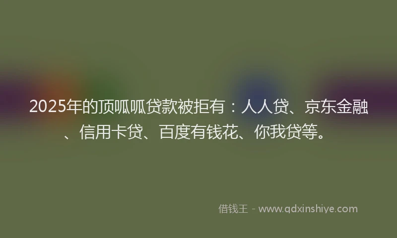 2025年的顶呱呱贷款被拒有：人人贷、京东金融、信用卡贷、百度有钱花、你我贷等。
