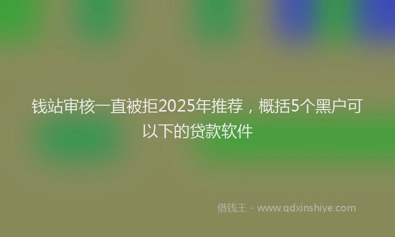 钱站审核一直被拒2025年推荐，概括5个黑户可以下的贷款软件
