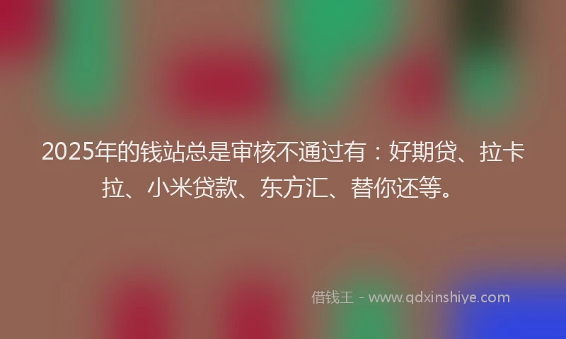 2025年的钱站总是审核不通过有：好期贷、拉卡拉、小米贷款、东方汇、替你还等。