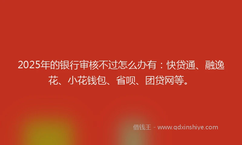 2025年的银行审核不过怎么办有：快贷通、融逸花、小花钱包、省呗、团贷网等。