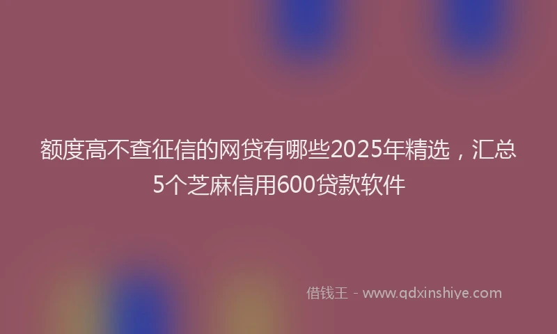 额度高不查征信的网贷有哪些2025年精选，汇总5个芝麻信用600贷款软件