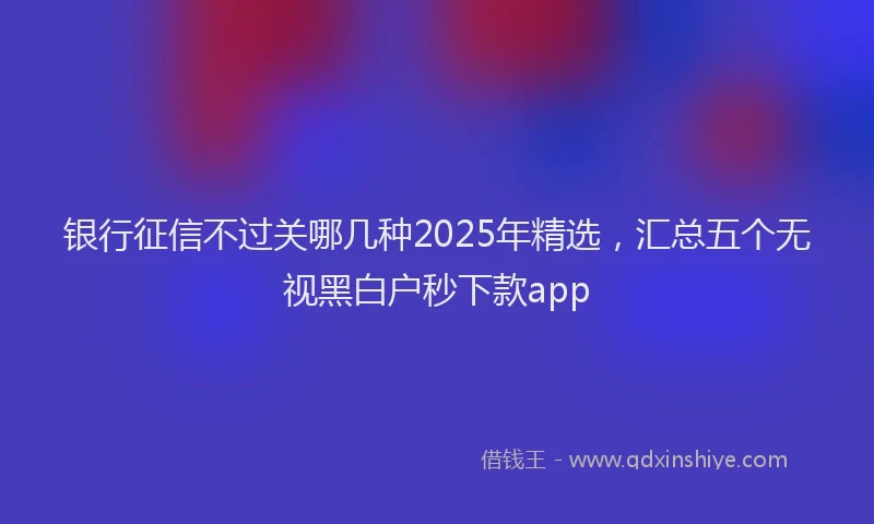 银行征信不过关哪几种2025年精选，汇总五个无视黑白户秒下款app