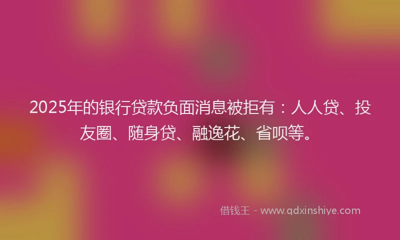 2025年的银行贷款负面消息被拒有：人人贷、投友圈、随身贷、融逸花、省呗等。
