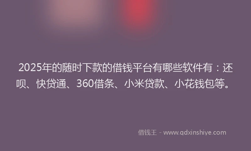 2025年的随时下款的借钱平台有哪些软件有：还呗、快贷通、360借条、小米贷款、小花钱包等。