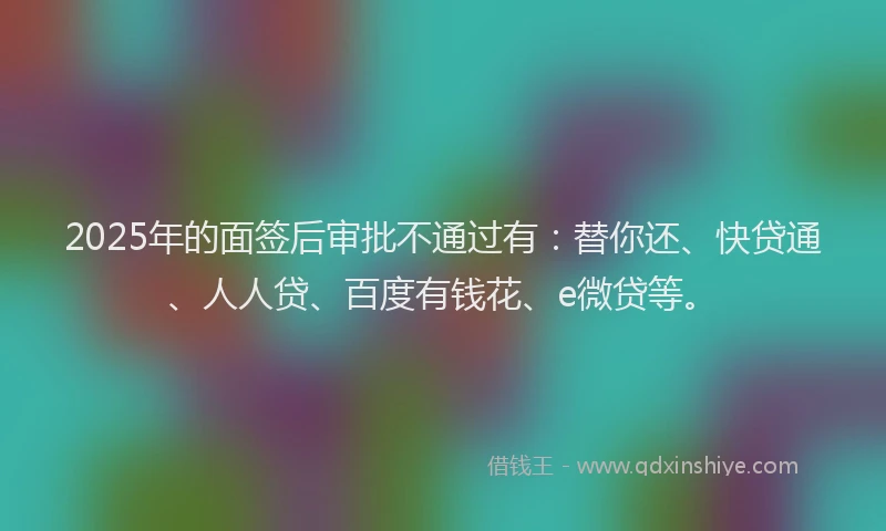2025年的面签后审批不通过有：替你还、快贷通、人人贷、百度有钱花、e微贷等。