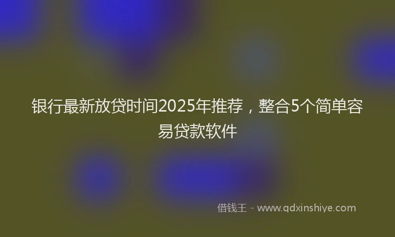 银行最新放贷时间2025年推荐，整合5个简单容易贷款软件