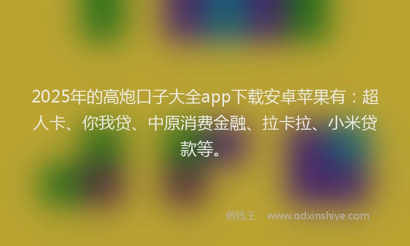 2025年的高炮口子大全app下载安卓苹果有：超人卡、你我贷、中原消费金融、拉卡拉、小米贷款等。