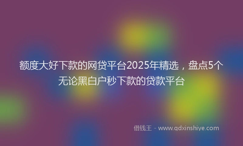 额度大好下款的网贷平台2025年精选，盘点5个无论黑白户秒下款的贷款平台