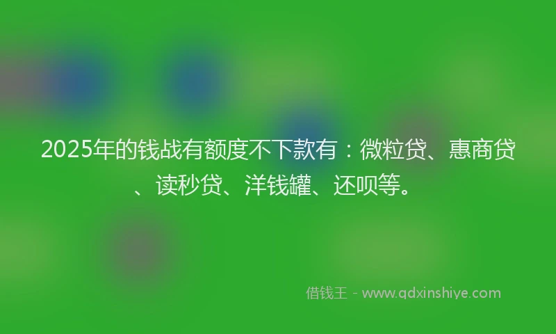 2025年的钱战有额度不下款有：微粒贷、惠商贷、读秒贷、洋钱罐、还呗等。