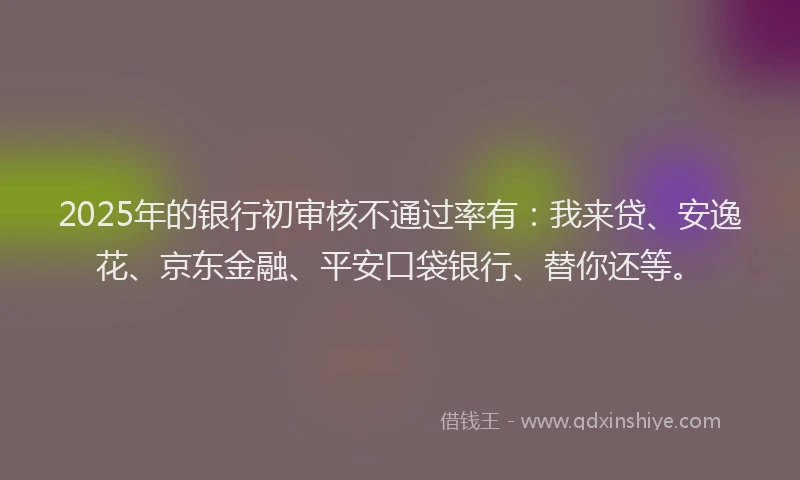 2025年的银行初审核不通过率有：我来贷、安逸花、京东金融、平安口袋银行、替你还等。