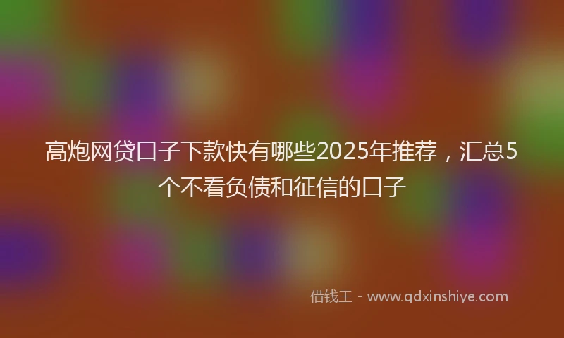 高炮网贷口子下款快有哪些2025年推荐，汇总5个不看负债和征信的口子