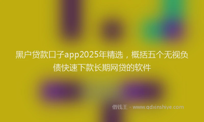 黑户贷款口子app2025年精选，概括五个无视负债快速下款长期网贷的软件