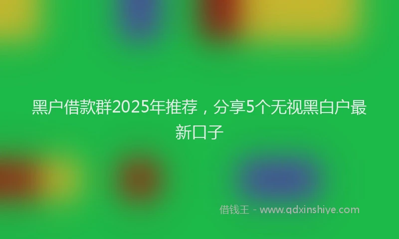 黑户借款群2025年推荐，分享5个无视黑白户最新口子