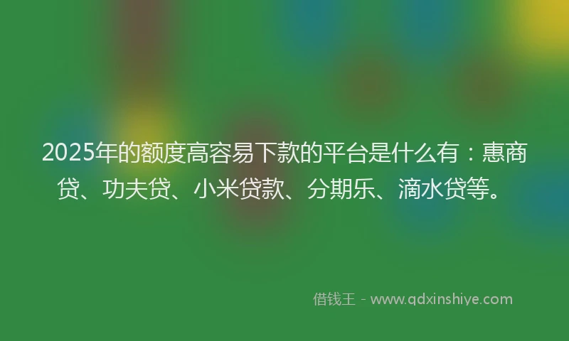 2025年的额度高容易下款的平台是什么有：惠商贷、功夫贷、小米贷款、分期乐、滴水贷等。