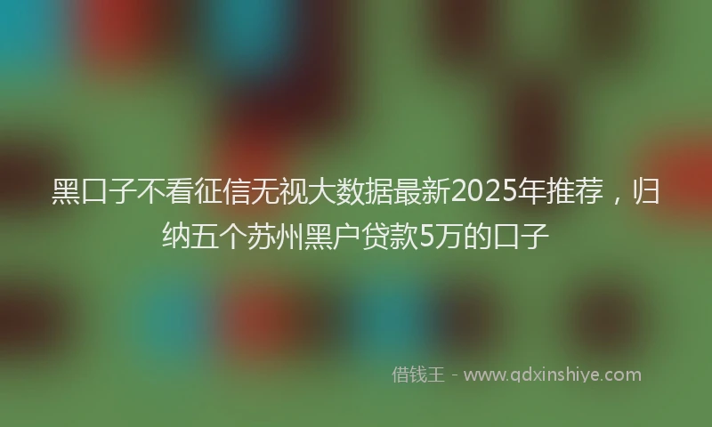 黑口子不看征信无视大数据最新2025年推荐，归纳五个苏州黑户贷款5万的口子
