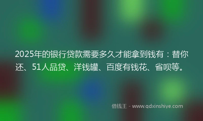 2025年的银行贷款需要多久才能拿到钱有：替你还、51人品贷、洋钱罐、百度有钱花、省呗等。