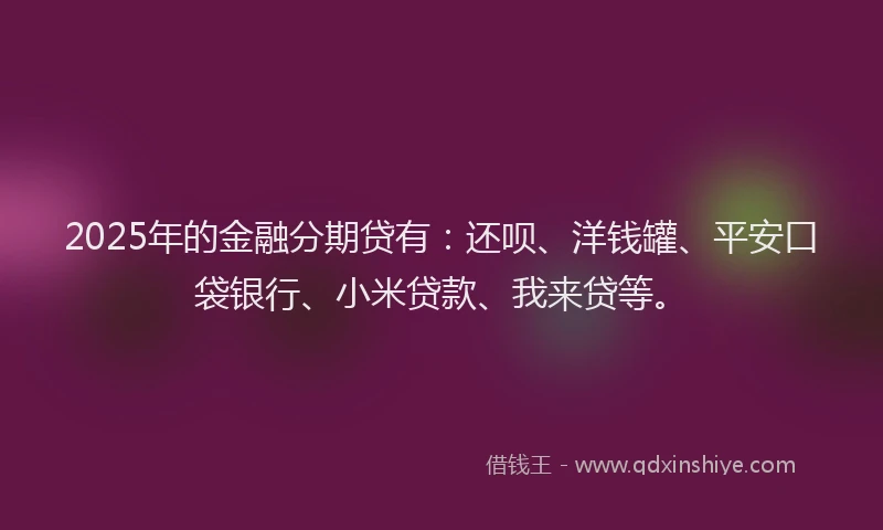 2025年的金融分期贷有：还呗、洋钱罐、平安口袋银行、小米贷款、我来贷等。
