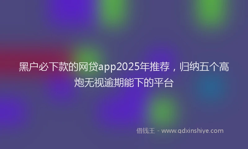 黑户必下款的网贷app2025年推荐，归纳五个高炮无视逾期能下的平台