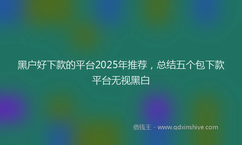 黑户好下款的平台2025年推荐，总结五个包下款平台无视黑白