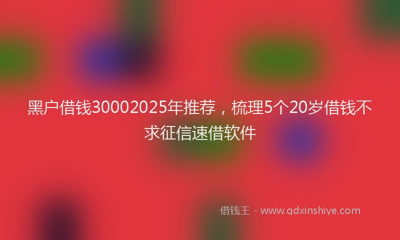 黑户借钱30002025年推荐，梳理5个20岁借钱不求征信速借软件