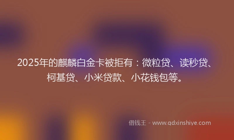 2025年的麒麟白金卡被拒有：微粒贷、读秒贷、柯基贷、小米贷款、小花钱包等。