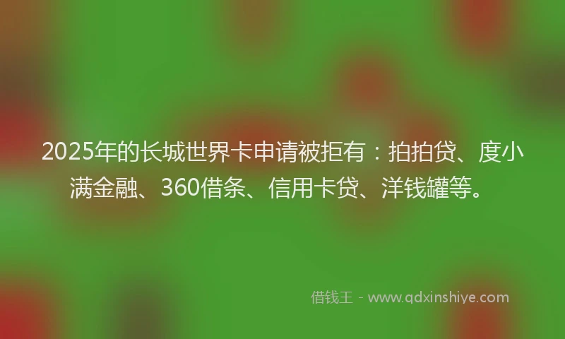 2025年的长城世界卡申请被拒有：拍拍贷、度小满金融、360借条、信用卡贷、洋钱罐等。