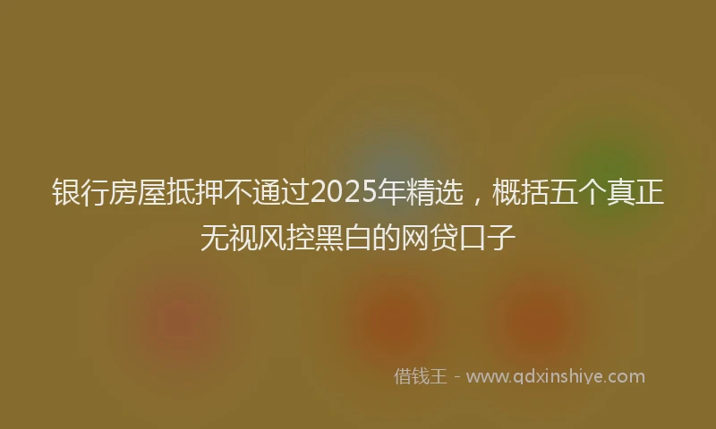 银行房屋抵押不通过2025年精选，概括五个真正无视风控黑白的网贷口子
