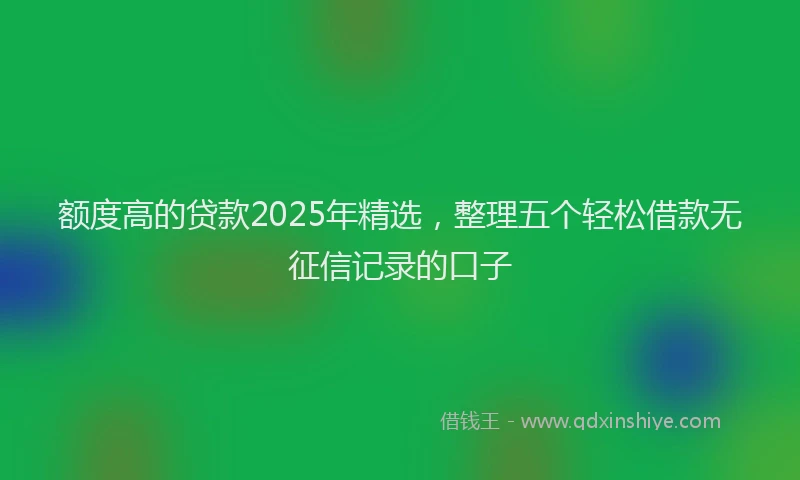 额度高的贷款2025年精选，整理五个轻松借款无征信记录的口子