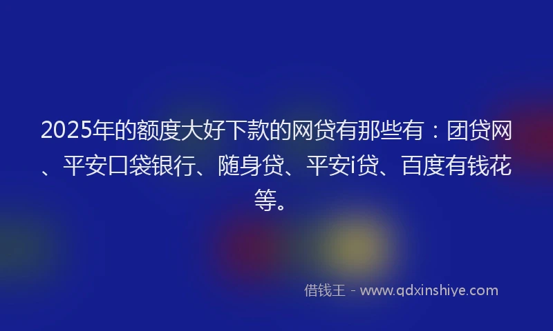 2025年的额度大好下款的网贷有那些有：团贷网、平安口袋银行、随身贷、平安i贷、百度有钱花等。