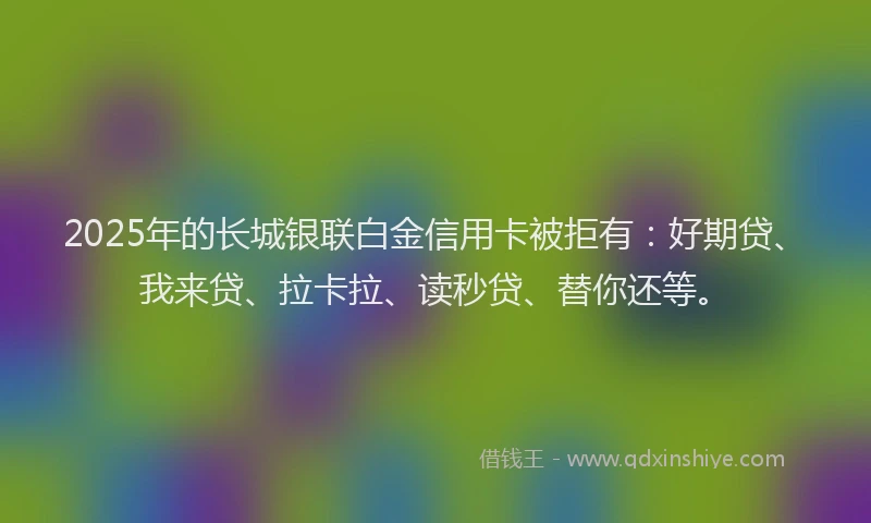 2025年的长城银联白金信用卡被拒有：好期贷、我来贷、拉卡拉、读秒贷、替你还等。