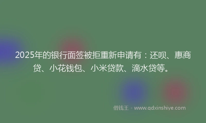 2025年的银行面签被拒重新申请有：还呗、惠商贷、小花钱包、小米贷款、滴水贷等。