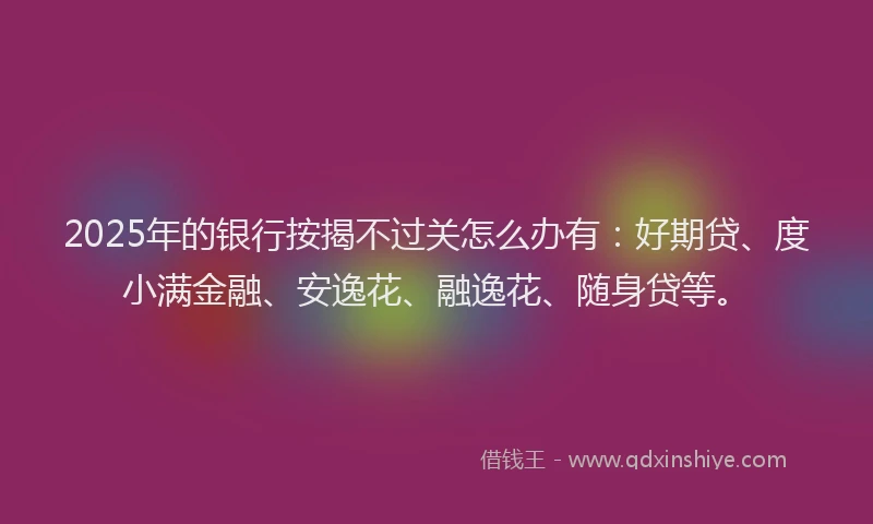 2025年的银行按揭不过关怎么办有：好期贷、度小满金融、安逸花、融逸花、随身贷等。